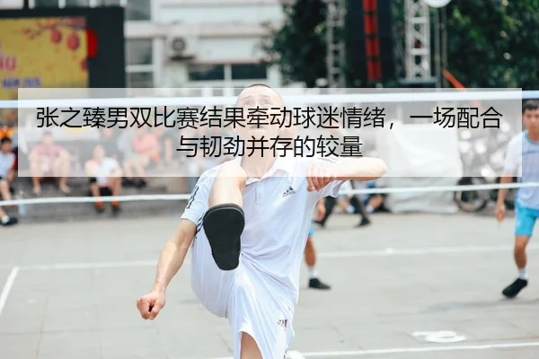 张之臻男双比赛结果牵动球迷情绪，一场配合与韧劲并存的较量 - kaiyun